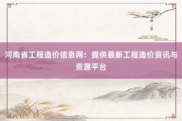 河南省工程造价信息网：提供最新工程造价资讯与资源平台