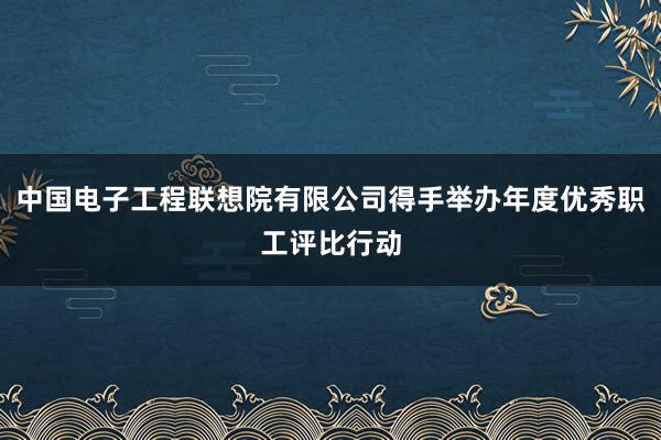 中国电子工程联想院有限公司得手举办年度优秀职工评比行动